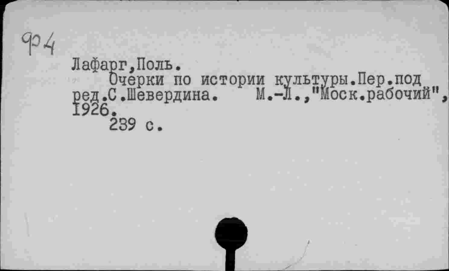 ﻿Лафарг,Поль.
Очерки по истории культуры.Пер.под
Је^.С.Шевердина. М.-Л.,“Моск.рабочий”
239 с.